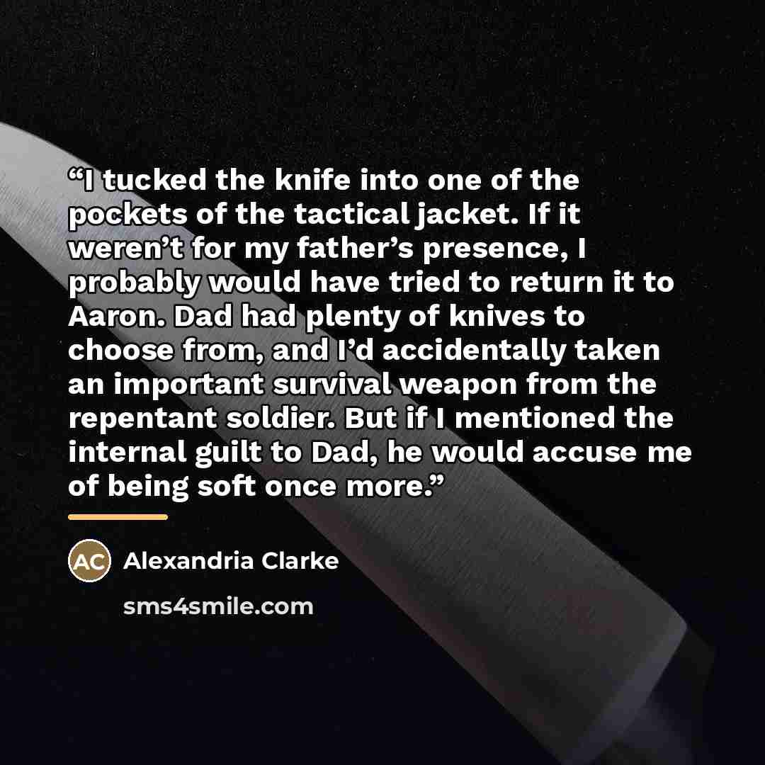 “I tucked the knife into one of the pockets of the tactical jacket. If it weren’t for my father’s presence, I probably would have tried to return it to Aaron. Dad had plenty of knives to choose from, and I’d accidentally taken an important survival weapon from the repentant soldier. But if I…” quote by Alexandria Clarke