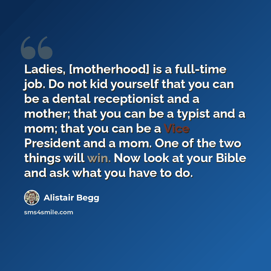 “Ladies, [motherhood] is a full-time job. Do not kid yourself that you can be a dental receptionist and a mother; that you can be a typist and a mom; that you can be a Vice President and a mom. One of the two things will win. Now look at your Bible and ask what you have to do.” quote by Alistair Begg