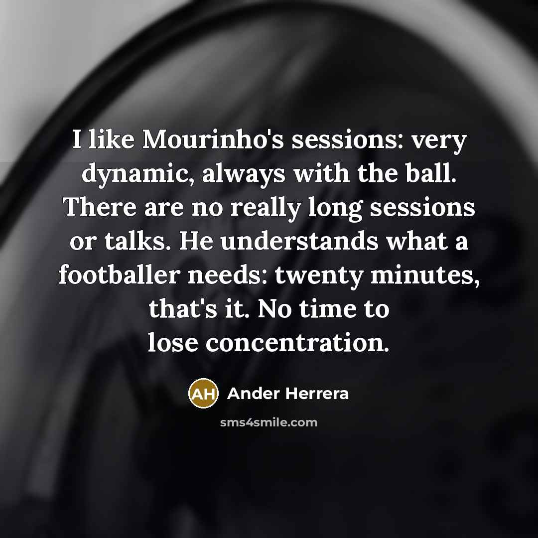 “I like Mourinho's sessions: very dynamic, always with the ball. There are no really long sessions or talks. He understands what a footballer needs: twenty minutes, that's it. No time to lose concentration.” quote by Ander Herrera