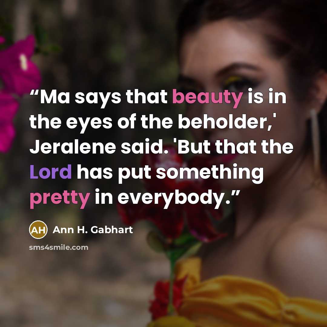 “Ma says that beauty is in the eyes of the beholder,' Jeralene said. 'But that the Lord has put something pretty in everybody.” quote by Ann H. Gabhart