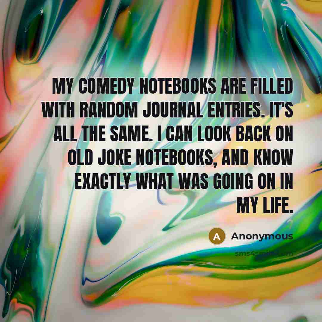 “My comedy notebooks are filled with random journal entries. It's all the same. I can look back on old joke notebooks, and know exactly what was going on in my life.” quote by Anonymous