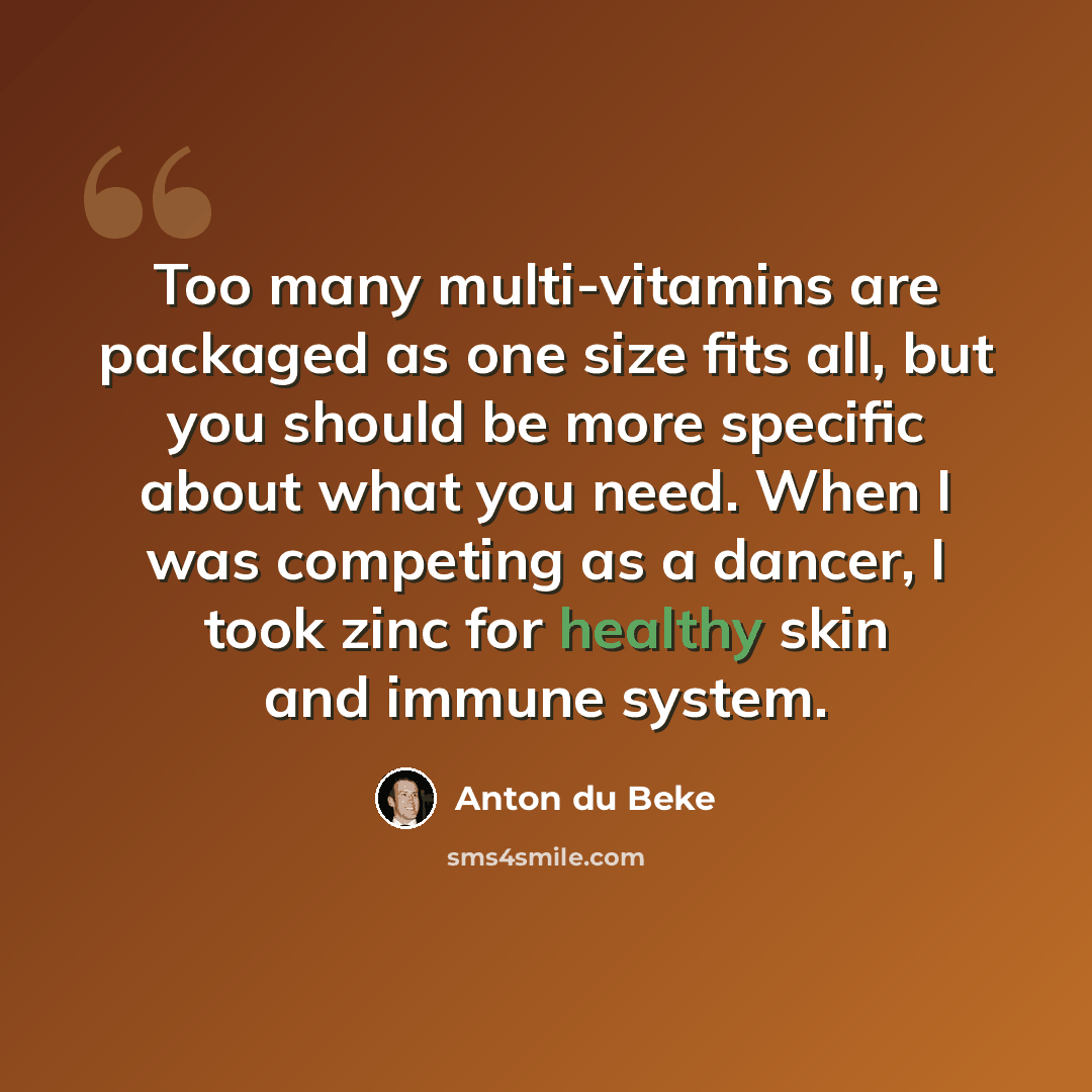 “Too many multi-vitamins are packaged as one size fits all, but you should be more specific about what you need. When I was competing as a dancer, I took zinc for healthy skin and immune system.” quote by Anton du Beke