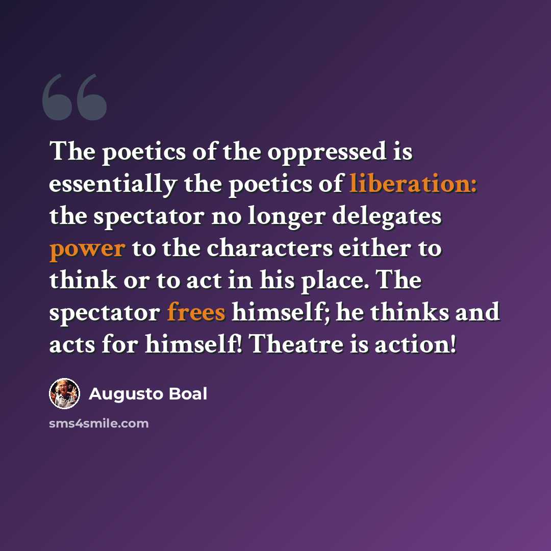 “The poetics of the oppressed is essentially the poetics of liberation: the spectator no longer delegates power to the characters either to think or to act in his place. The spectator frees himself; he thinks and acts for himself! Theatre is action!” quote by Augusto Boal