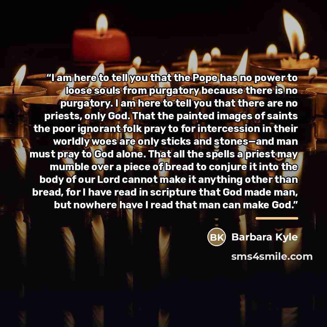 “I am here to tell you that the Pope has no power to loose souls from purgatory because there is no purgatory. I am here to tell you that there are no priests, only God. That the painted images of saints the poor ignorant folk pray to for intercession in their worldly woes are only sticks and…” quote by Barbara Kyle
