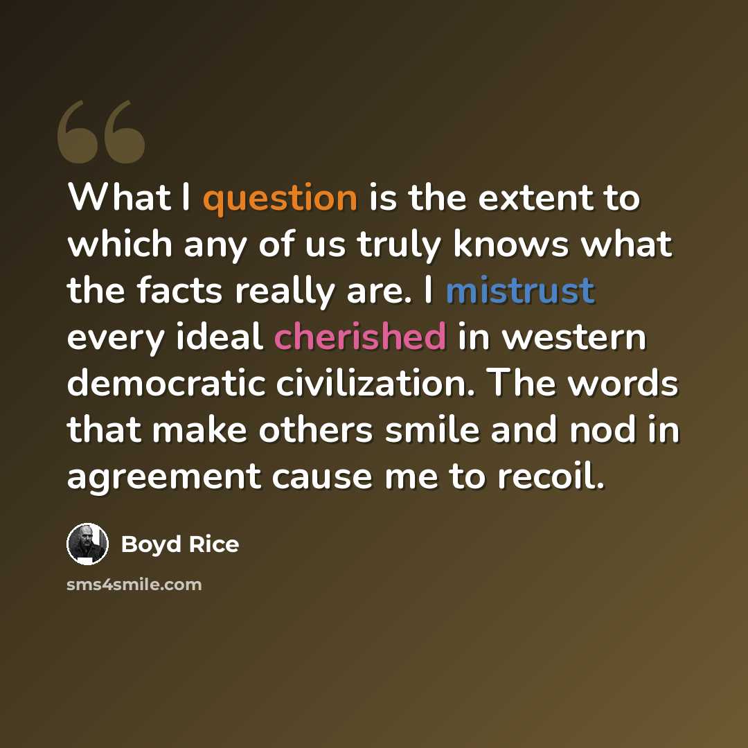“What I question is the extent to which any of us truly knows what the facts really are. I mistrust every ideal cherished in western democratic civilization. The words that make others smile and nod in agreement cause me to recoil.” quote by Boyd Rice