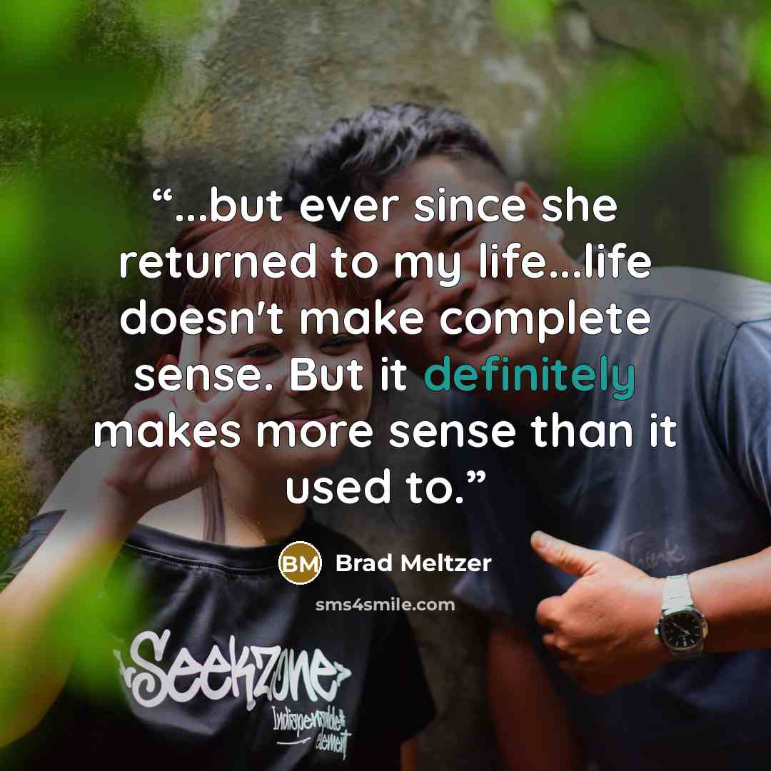 “...but ever since she returned to my life...life doesn't make complete sense. But it definitely makes more sense than it used to.” quote by Brad Meltzer