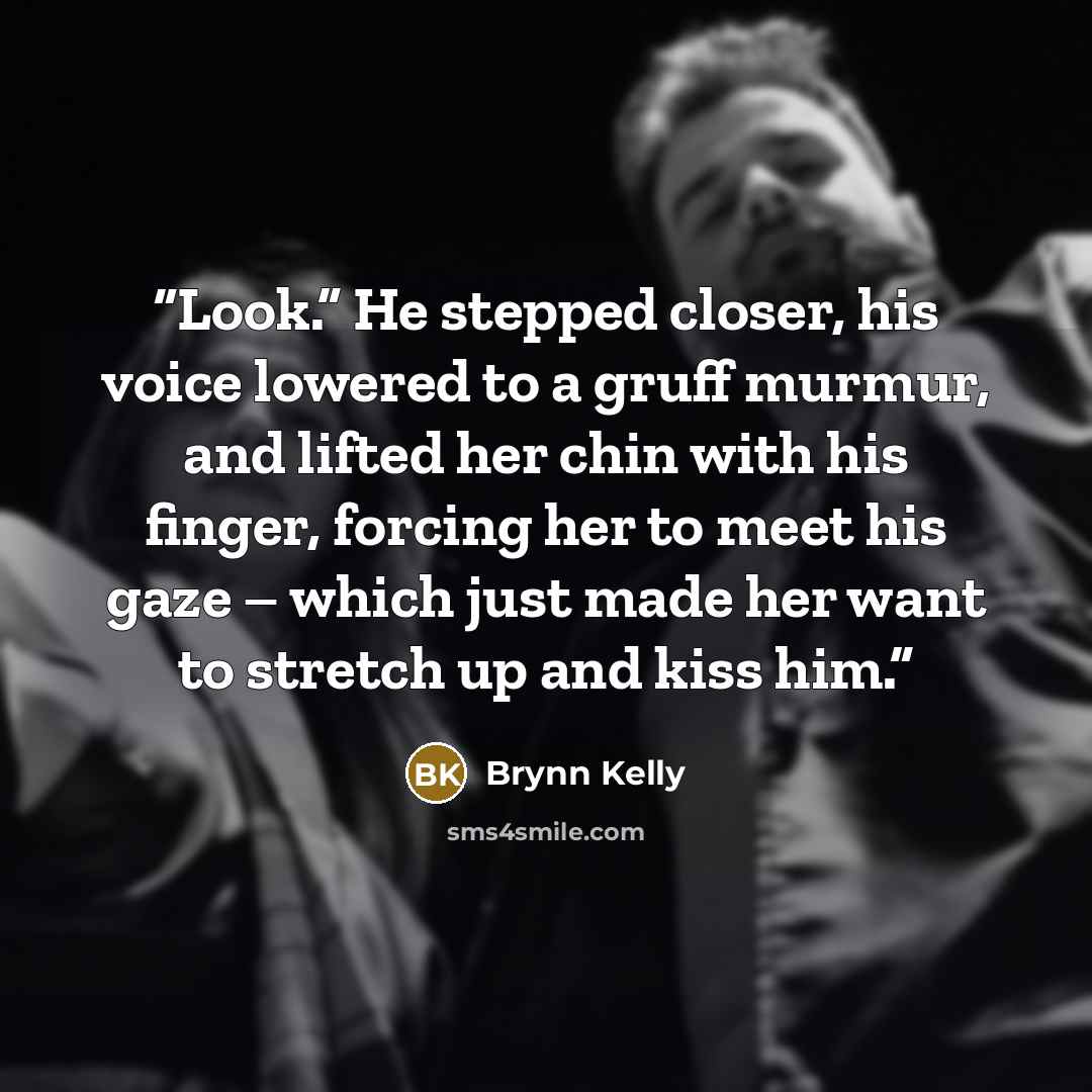 “Look.” He stepped closer, his voice lowered to a gruff murmur, and lifted her chin with his finger, forcing her to meet his gaze – which just made her want to stretch up and kiss him.” quote by Brynn Kelly