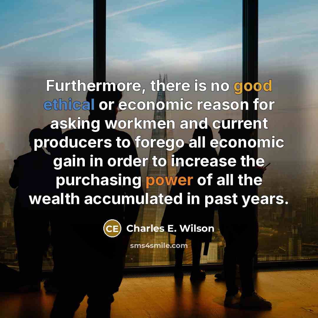 “Furthermore, there is no good ethical or economic reason for asking workmen and current producers to forego all economic gain in order to increase the purchasing power of all the wealth accumulated in past years.” quote by Charles E. Wilson