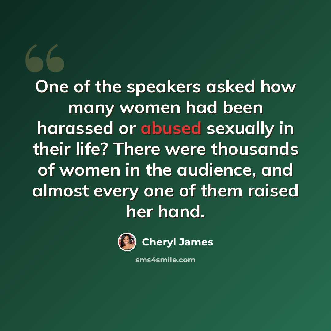 “One of the speakers asked how many women had been harassed or abused sexually in their life? There were thousands of women in the audience, and almost every one of them raised her hand.” quote by Cheryl James