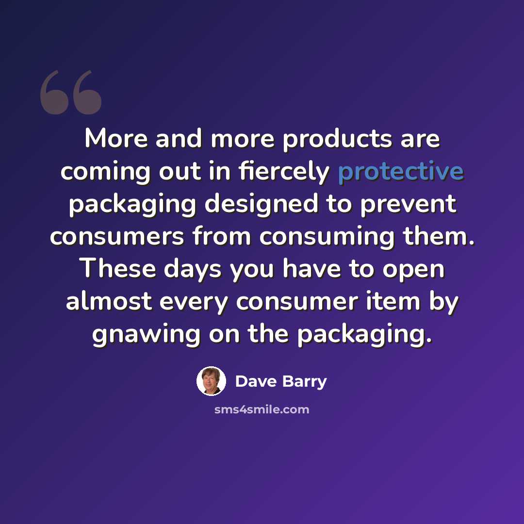 “More and more products are coming out in fiercely protective packaging designed to prevent consumers from consuming them. These days you have to open almost every consumer item by gnawing on the packaging.” quote by Dave Barry