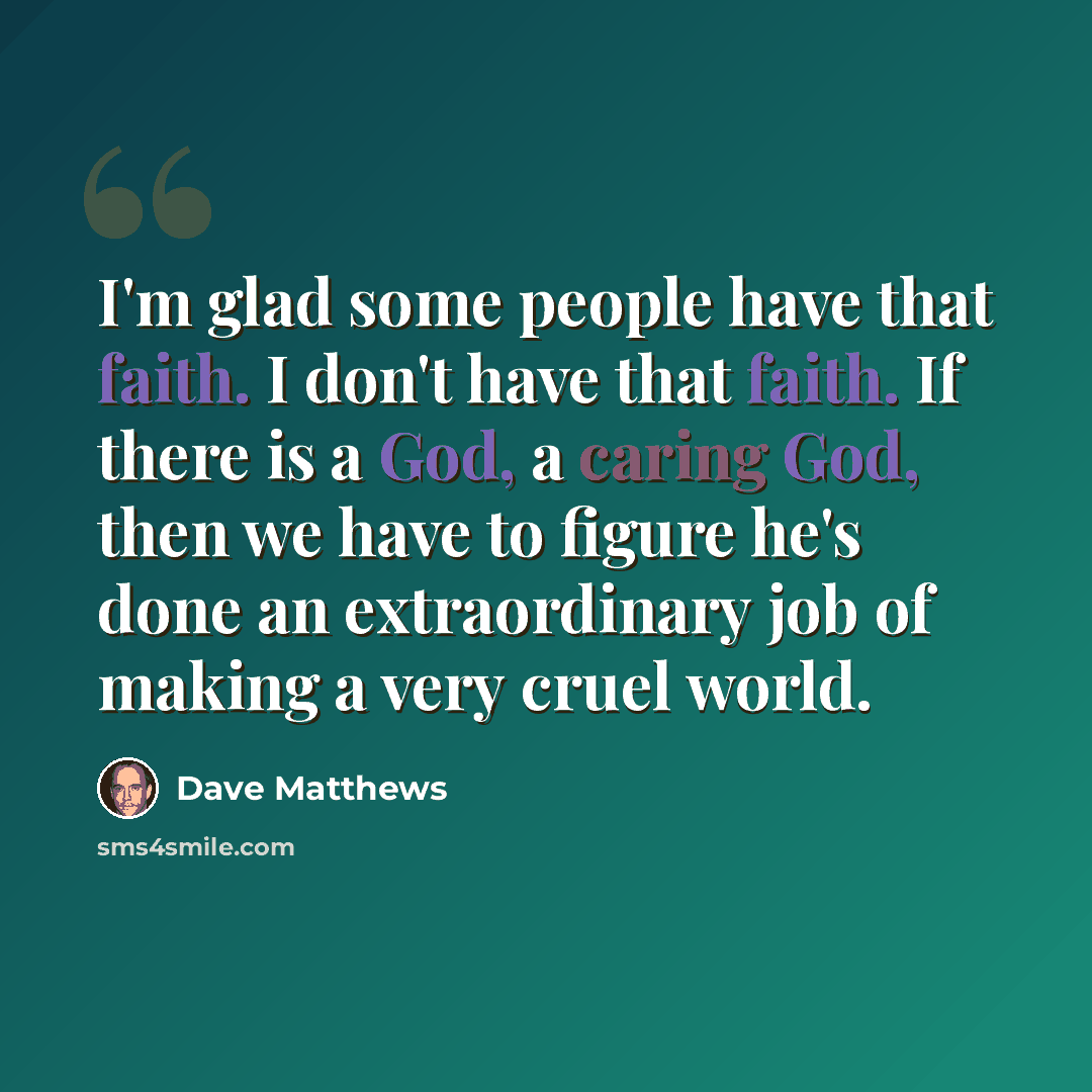 “I'm glad some people have that faith. I don't have that faith. If there is a God, a caring God, then we have to figure he's done an extraordinary job of making a very cruel world.” quote by Dave Matthews