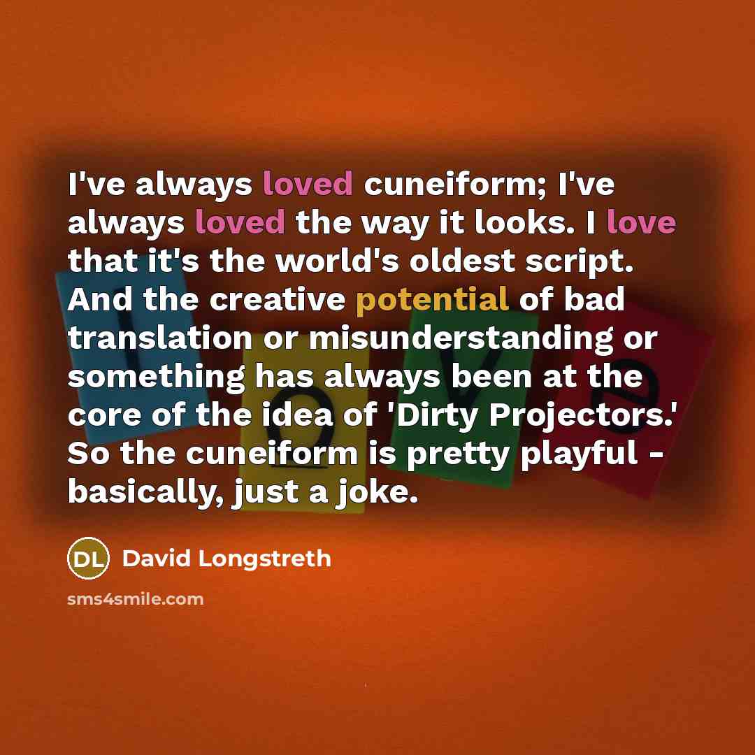 “I've always loved cuneiform; I've always loved the way it looks. I love that it's the world's oldest script. And the creative potential of bad translation or misunderstanding or something has always been at the core of the idea of 'Dirty Projectors.' So the cuneiform is pretty playful - basically…” quote by David Longstreth