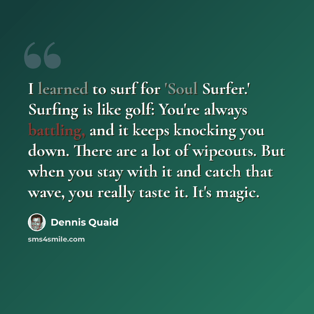 “I learned to surf for 'Soul Surfer.' Surfing is like golf: You're always battling, and it keeps knocking you down. There are a lot of wipeouts. But when you stay with it and catch that wave, you really taste it. It's magic.” quote by Dennis Quaid