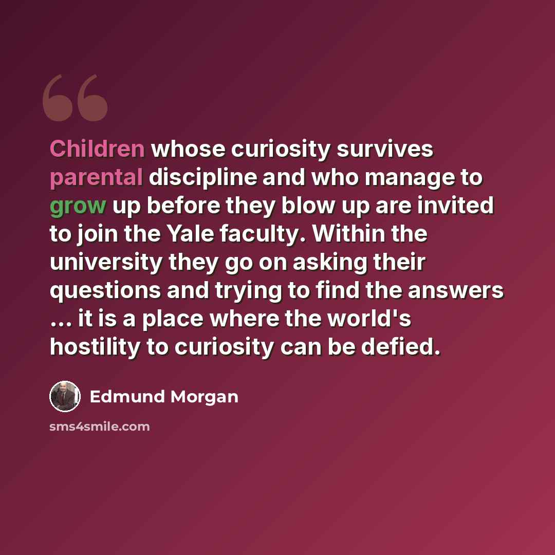 “Children whose curiosity survives parental discipline and who manage to grow up before they blow up are invited to join the Yale faculty. Within the university they go on asking their questions and trying to find the answers ... it is a place where the world's hostility to curiosity can be defied.” quote by Edmund Morgan
