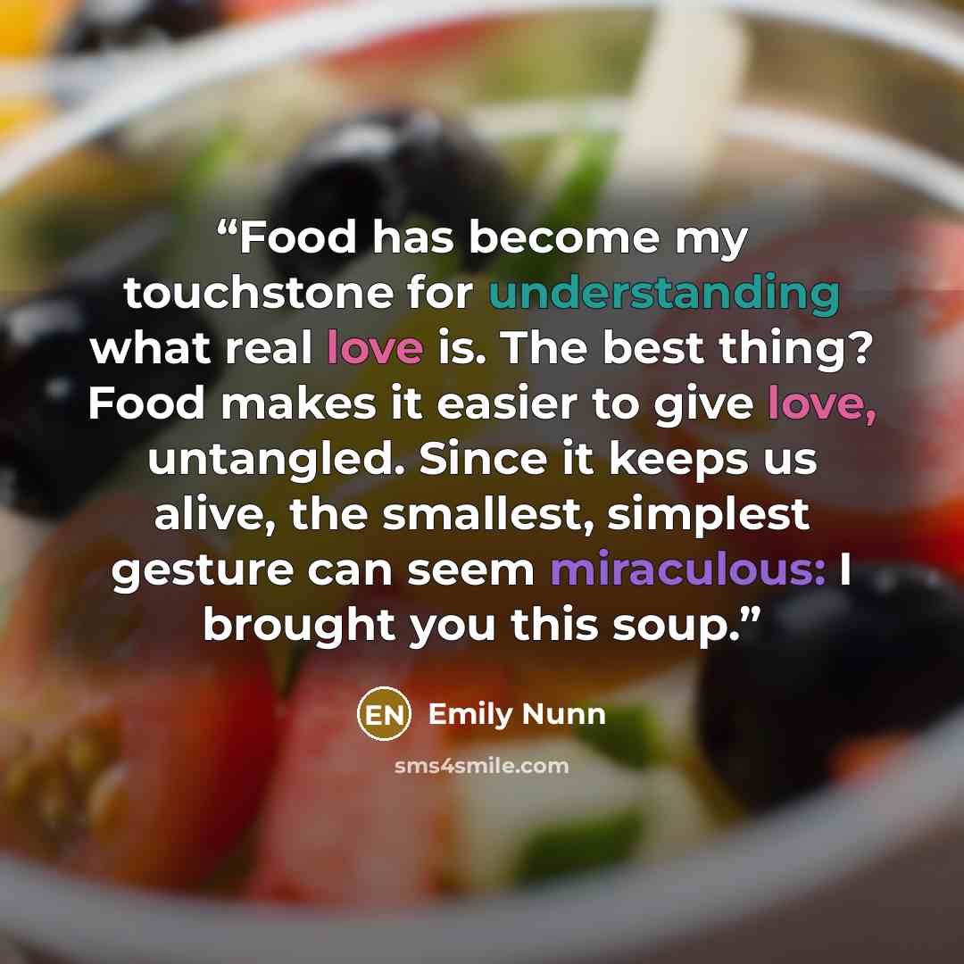 “Food has become my touchstone for understanding what real love is. The best thing? Food makes it easier to give love, untangled. Since it keeps us alive, the smallest, simplest gesture can seem miraculous: I brought you this soup.” quote by Emily Nunn