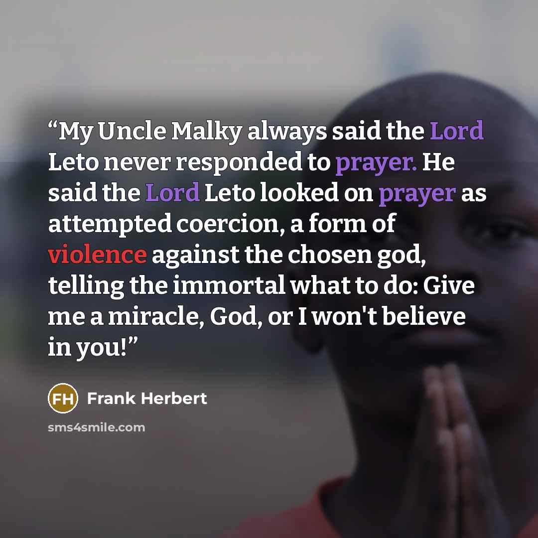 “My Uncle Malky always said the Lord Leto never responded to prayer. He said the Lord Leto looked on prayer as attempted coercion, a form of violence against the chosen god, telling the immortal what to do: Give me a miracle, God, or I won't believe in you!” quote by Frank Herbert