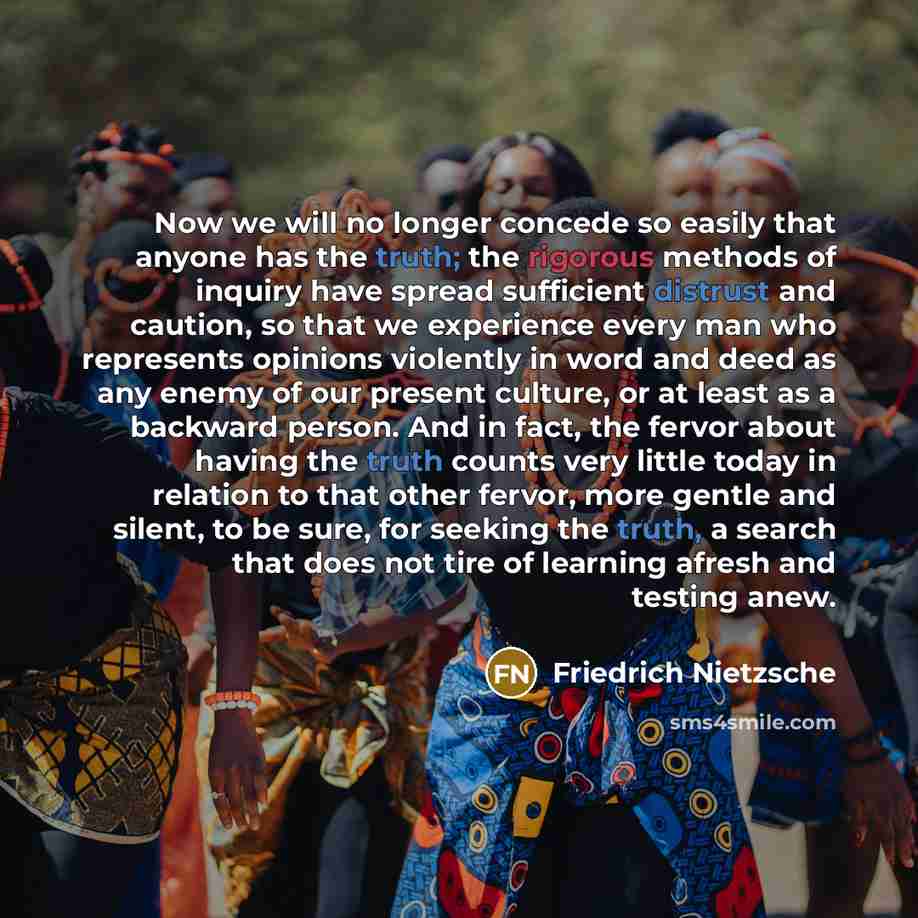 “Now we will no longer concede so easily that anyone has the truth; the rigorous methods of inquiry have spread sufficient distrust and caution, so that we experience every man who represents opinions violently in word and deed as any enemy of our present culture, or at least as a backward person…” quote by Friedrich Nietzsche