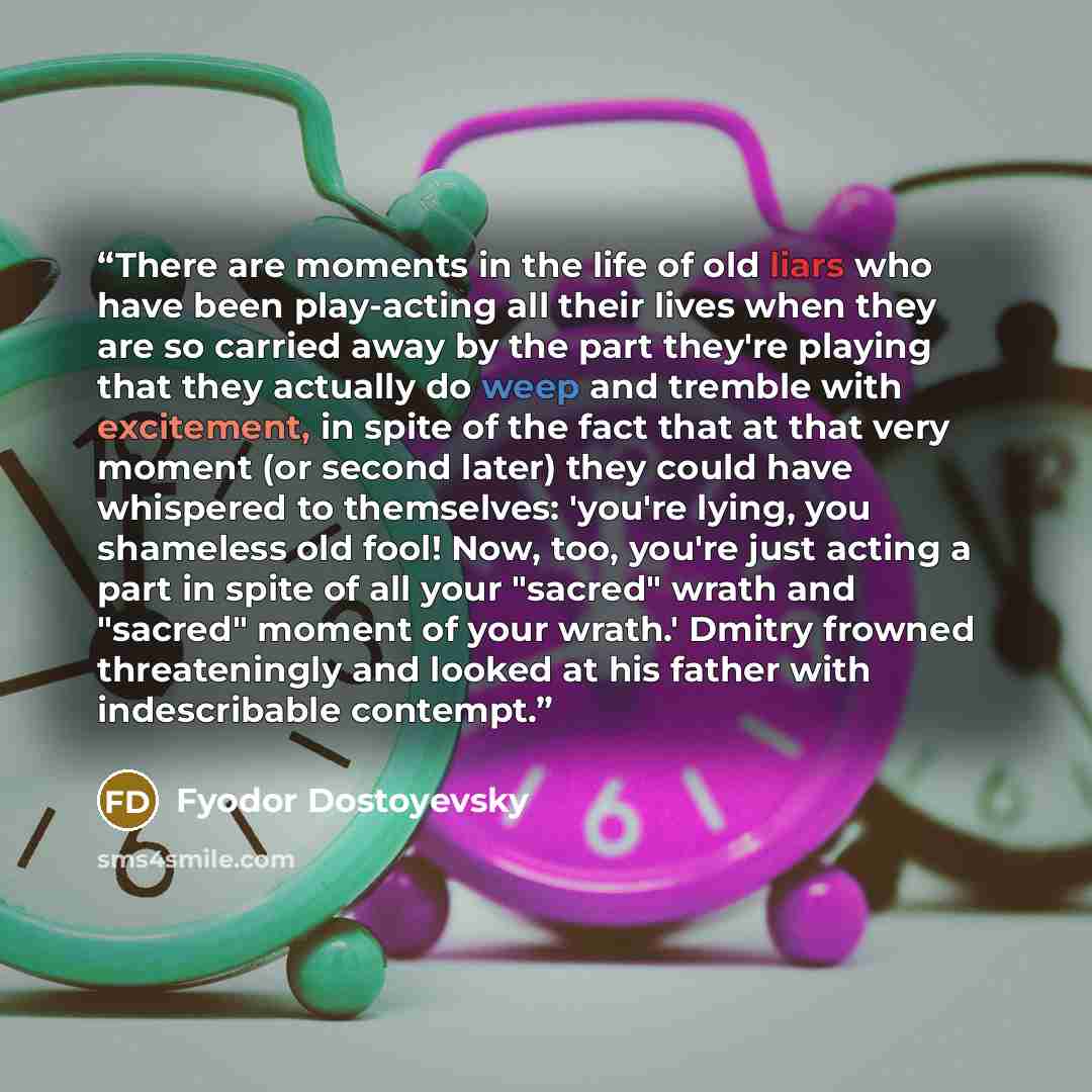 “There are moments in the life of old liars who have been play-acting all their lives when they are so carried away by the part they're playing that they actually do weep and tremble with excitement, in spite of the fact that at that very moment (or second later) they could have whispered to…” quote by Fyodor Dostoyevsky