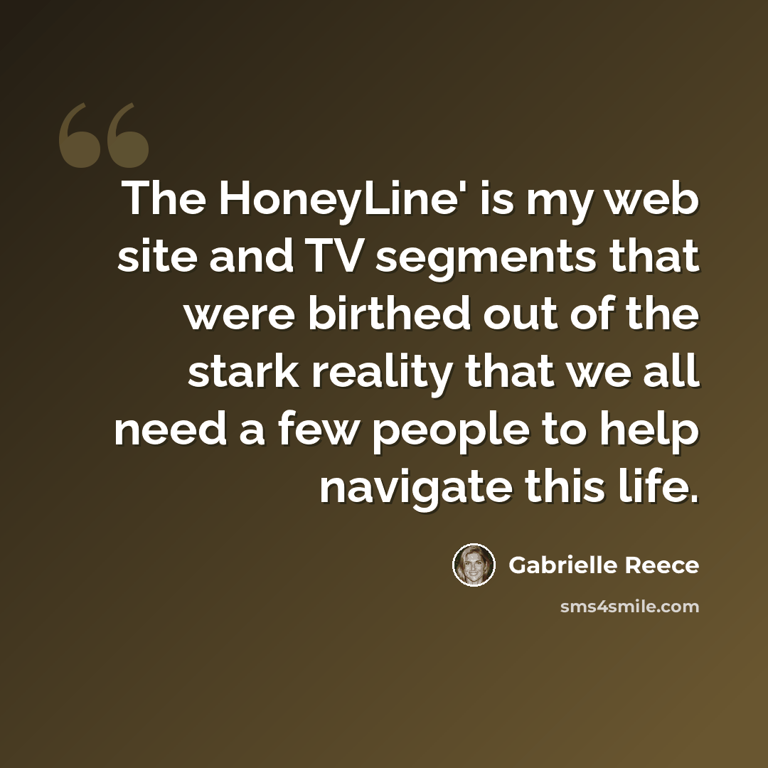 “The HoneyLine' is my web site and TV segments that were birthed out of the stark reality that we all need a few people to help navigate this life.” quote by Gabrielle Reece