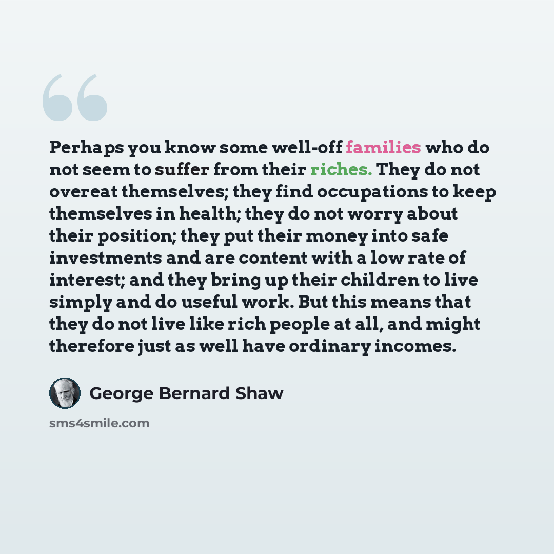 “Perhaps you know some well-off families who do not seem to suffer from their riches. They do not overeat themselves; they find occupations to keep themselves in health; they do not worry about their position; they put their money into safe investments and are content with a low rate of interest…” quote by George Bernard Shaw