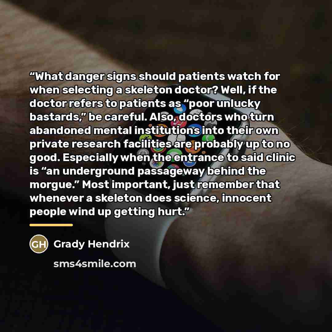 “What danger signs should patients watch for when selecting a skeleton doctor? Well, if the doctor refers to patients as “poor unlucky bastards,” be careful. Also, doctors who turn abandoned mental institutions into their own private research facilities are probably up to no good. Especially when…” quote by Grady Hendrix
