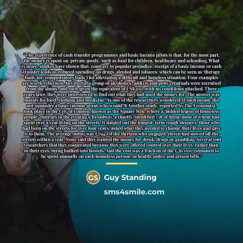 “The experience of cash transfer programmes and basic income pilots is that, for the most part, the money is spent on ‘private goods’, such as food for children, healthcare and schooling. What is more, studies have shown that, contrary to popular prejudice, receipt of a basic income or cash…” quote by Guy Standing