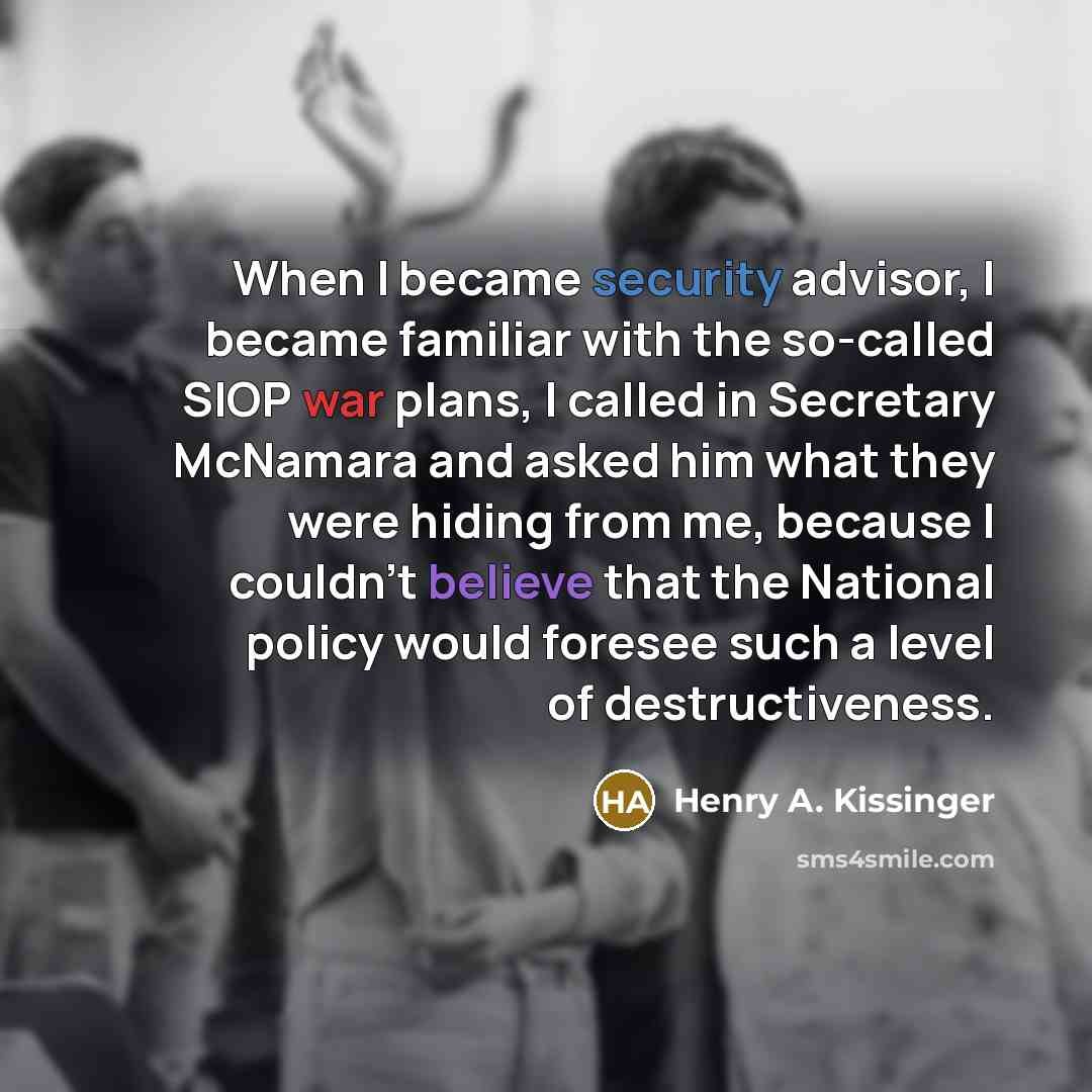 “When I became security advisor, I became familiar with the so-called SIOP war plans, I called in Secretary McNamara and asked him what they were hiding from me, because I couldn't believe that the National policy would foresee such a level of destructiveness.” quote by Henry A. Kissinger