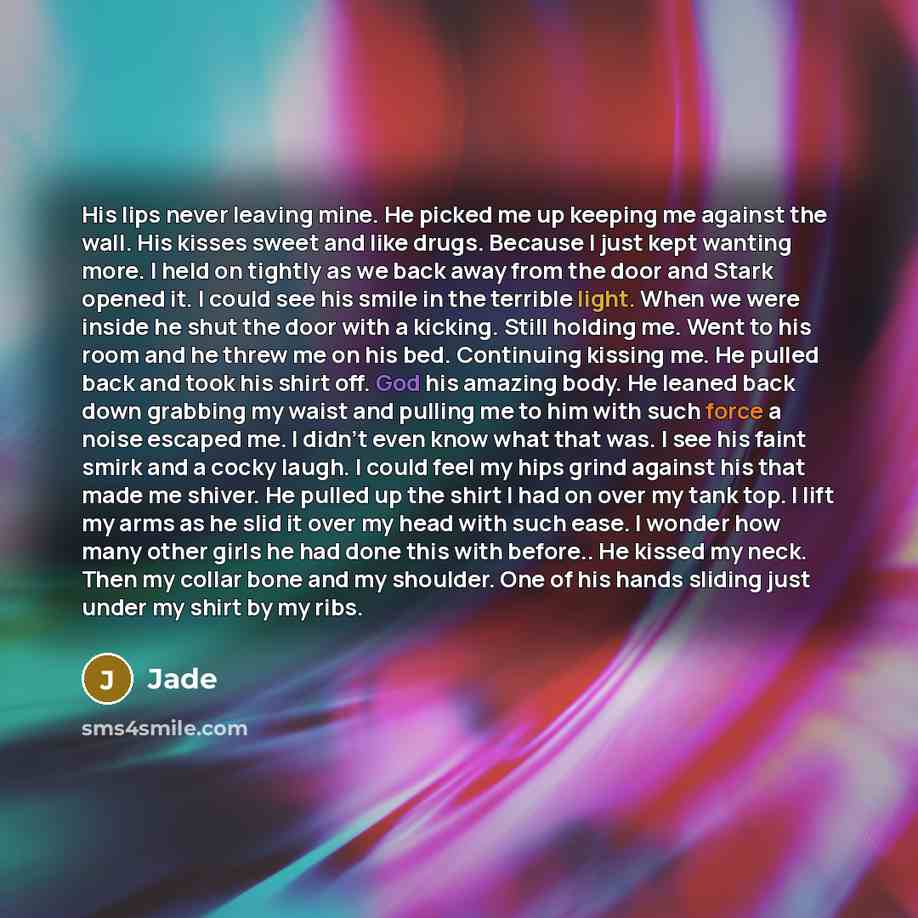 “His lips never leaving mine. He picked me up keeping me against the wall. His kisses sweet and like drugs. Because I just kept wanting more. I held on tightly as we back away from the door and Stark opened it. I could see his smile in the terrible light. When we were inside he shut the door with a…” quote by Jade