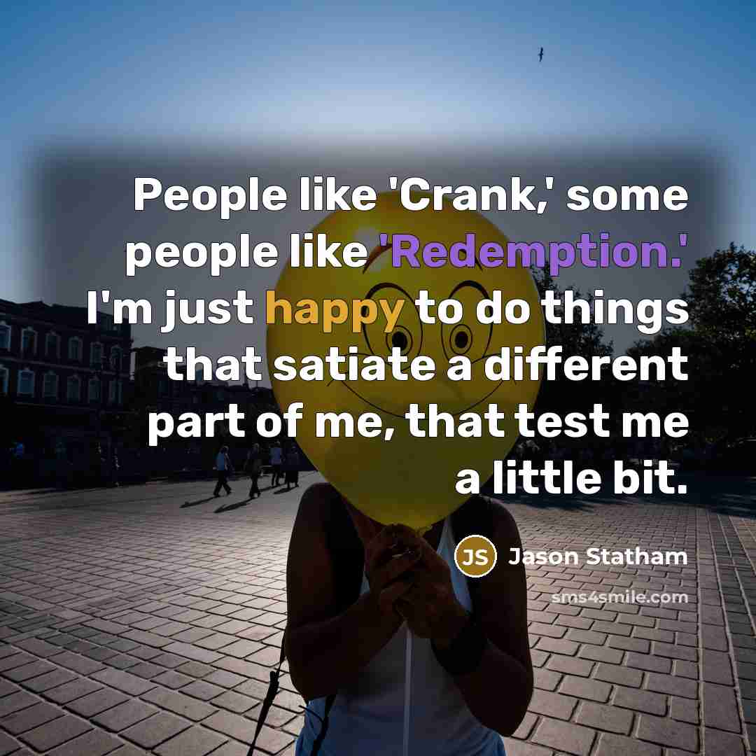 “People like 'Crank,' some people like 'Redemption.' I'm just happy to do things that satiate a different part of me, that test me a little bit.” quote by Jason Statham