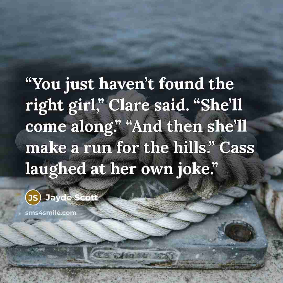 “You just haven’t found the right girl,” Clare said. “She’ll come along.” “And then she’ll make a run for the hills.” Cass laughed at her own joke.” quote by Jayde Scott