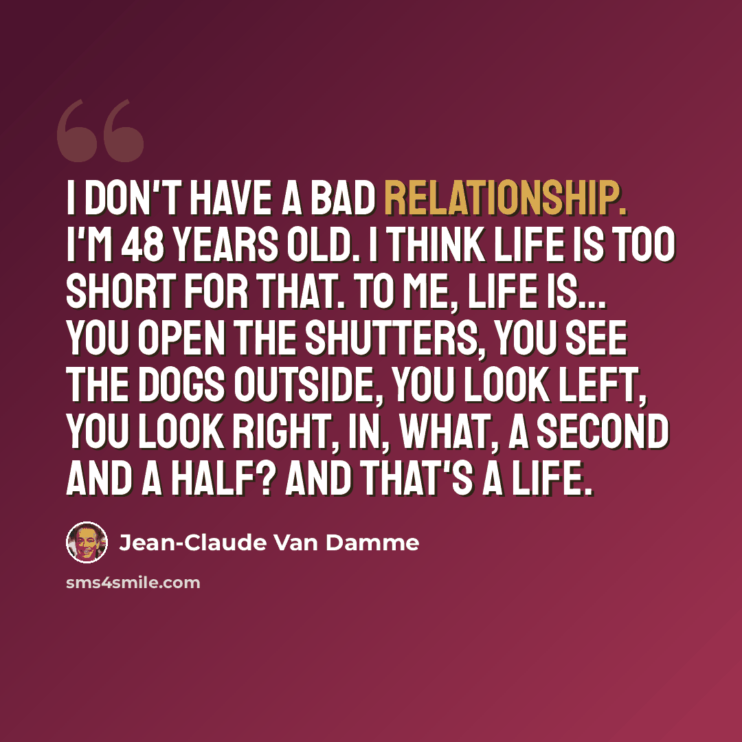 “I don't have a bad relationship. I'm 48 years old. I think life is too short for that. To me, life is... you open the shutters, you see the dogs outside, you look left, you look right, in, what, a second and a half? And that's a life.” quote by Jean-Claude Van Damme