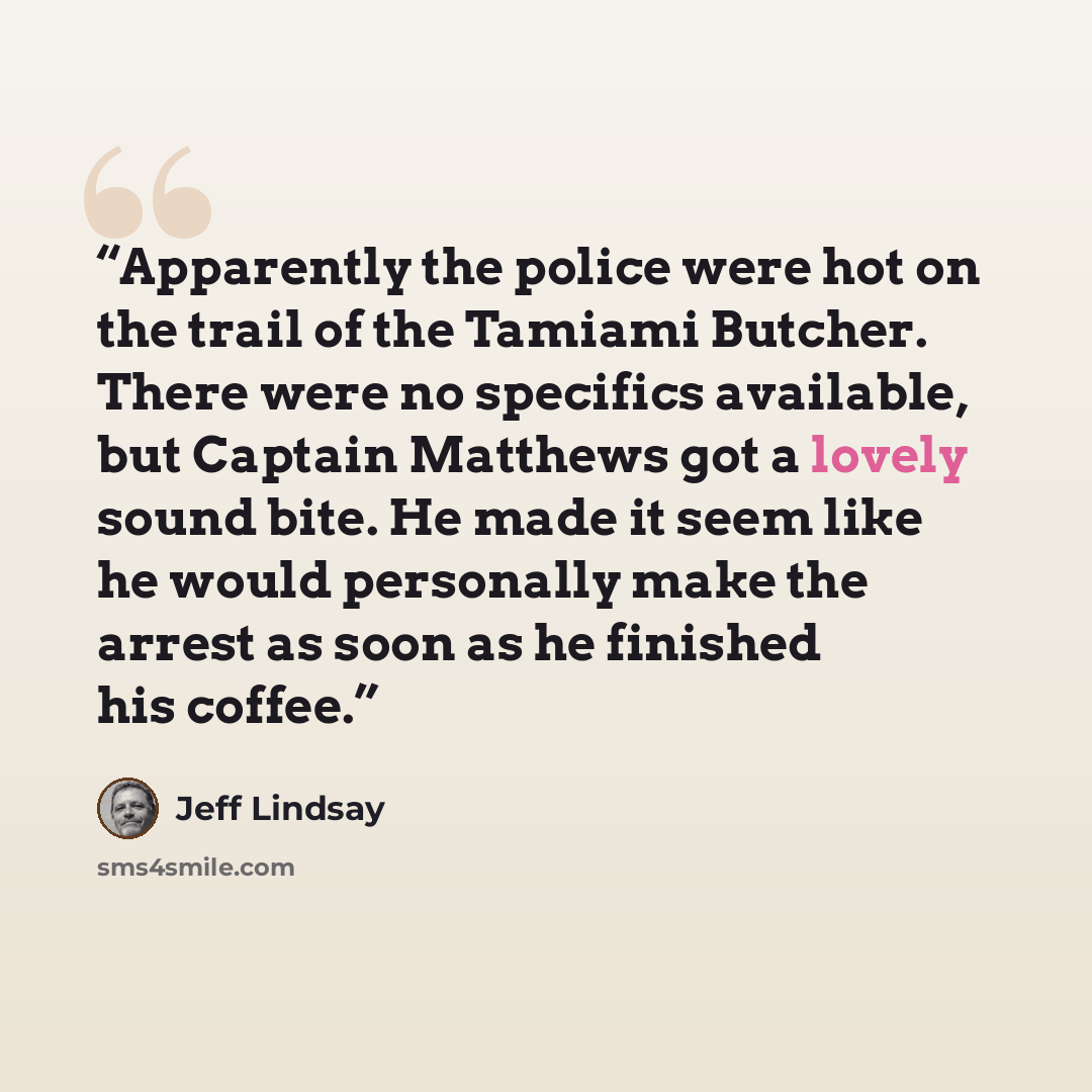 “Apparently the police were hot on the trail of the Tamiami Butcher. There were no specifics available, but Captain Matthews got a lovely sound bite. He made it seem like he would personally make the arrest as soon as he finished his coffee.” quote by Jeff Lindsay