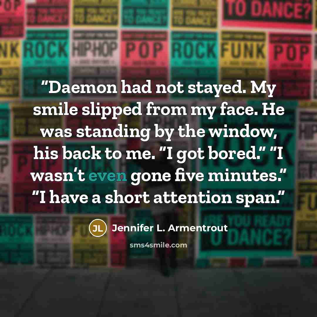 “Daemon had not stayed. My smile slipped from my face. He was standing by the window, his back to me. “I got bored.” “I wasn’t even gone five minutes.” “I have a short attention span.” quote by Jennifer L. Armentrout