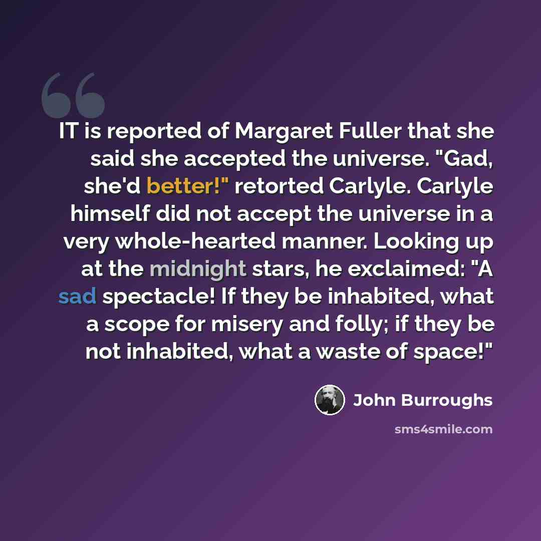 “IT is reported of Margaret Fuller that she said she accepted the universe. "Gad, she'd better!" retorted Carlyle. Carlyle himself did not accept the universe in a very whole-hearted manner. Looking up at the midnight stars, he exclaimed: "A sad spectacle! If they be inhabited, what a scope for…” quote by John Burroughs