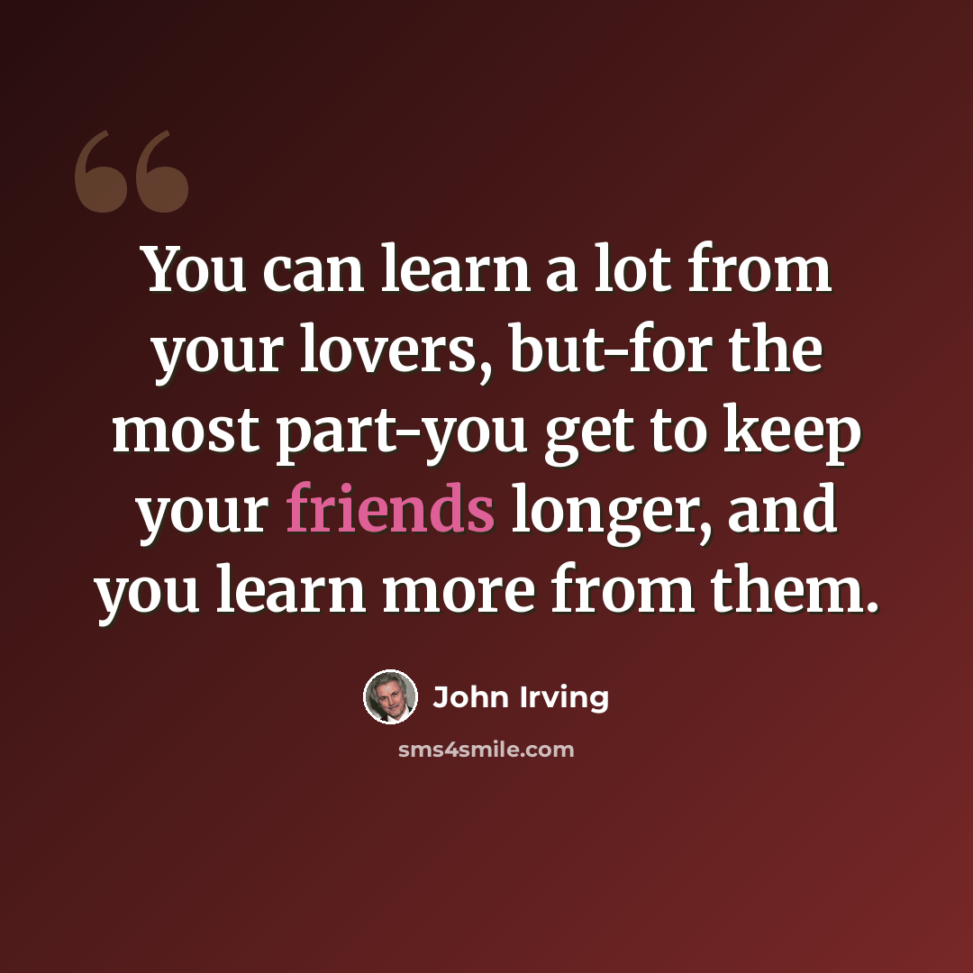 “You can learn a lot from your lovers, but-for the most part-you get to keep your friends longer, and you learn more from them.” quote by John Irving