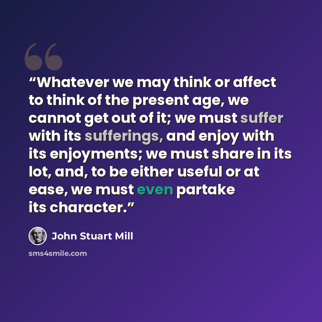 “Whatever we may think or affect to think of the present age, we cannot get out of it; we must suffer with its sufferings, and enjoy with its enjoyments; we must share in its lot, and, to be either useful or at ease, we must even partake its character.” quote by John Stuart Mill
