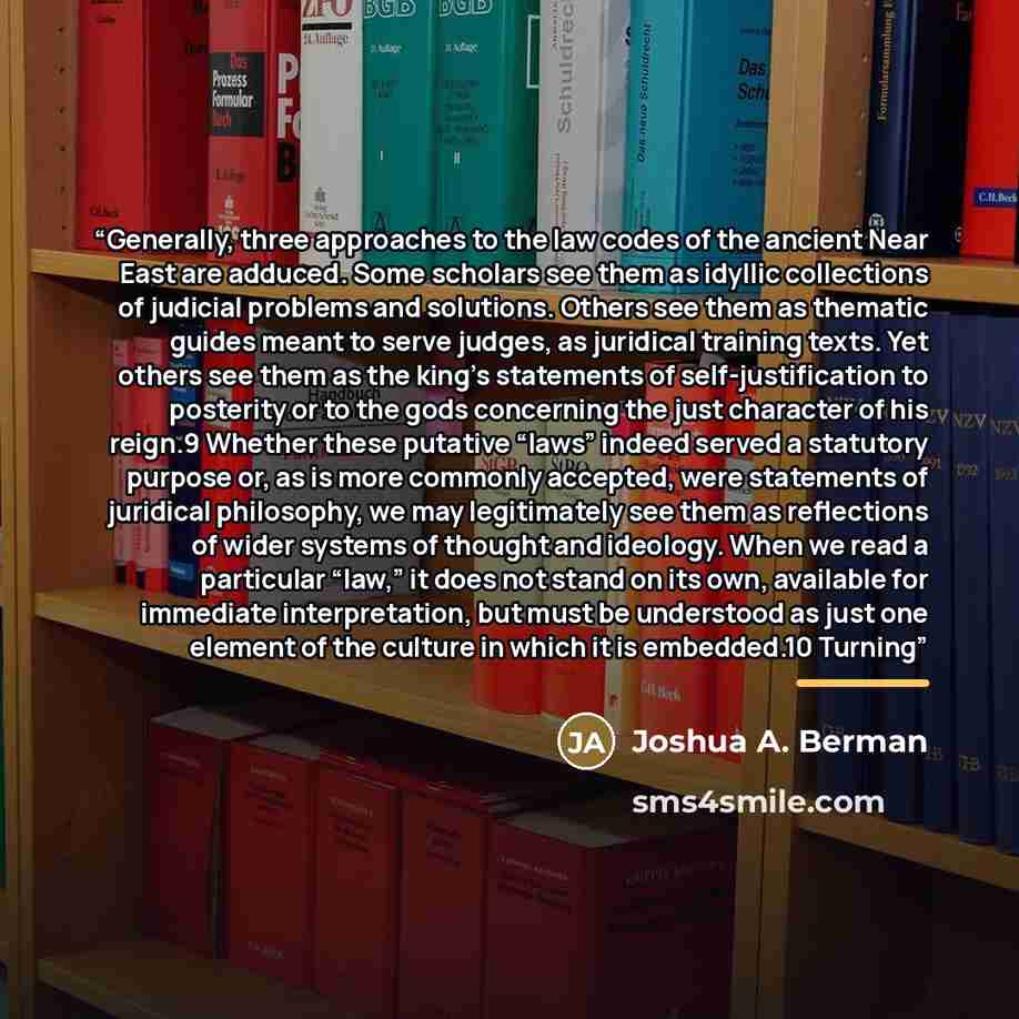 “Generally, three approaches to the law codes of the ancient Near East are adduced. Some scholars see them as idyllic collections of judicial problems and solutions. Others see them as thematic guides meant to serve judges, as juridical training texts. Yet others see them as the king’s statements…” quote by Joshua A. Berman