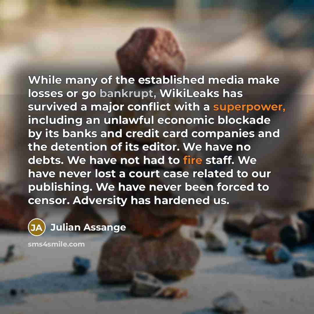 “While many of the established media make losses or go bankrupt, WikiLeaks has survived a major conflict with a superpower, including an unlawful economic blockade by its banks and credit card companies and the detention of its editor. We have no debts. We have not had to fire staff. We have never…” quote by Julian Assange