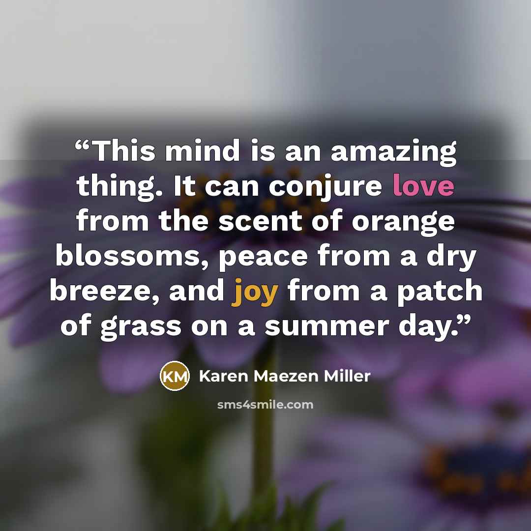 “This mind is an amazing thing. It can conjure love from the scent of orange blossoms, peace from a dry breeze, and joy from a patch of grass on a summer day.” quote by Karen Maezen Miller