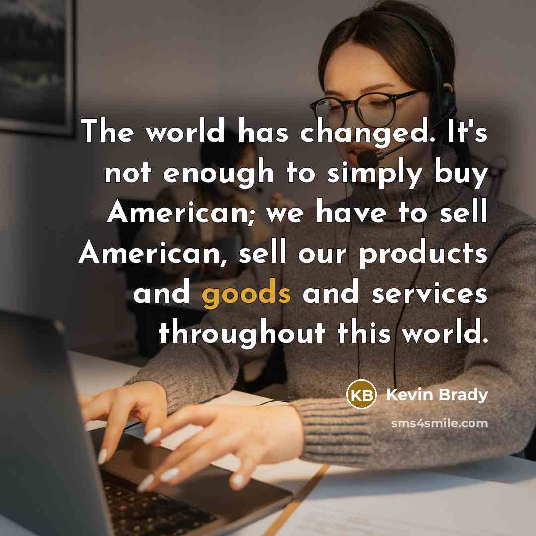 “The world has changed. It's not enough to simply buy American; we have to sell American, sell our products and goods and services throughout this world.” quote by Kevin Brady
