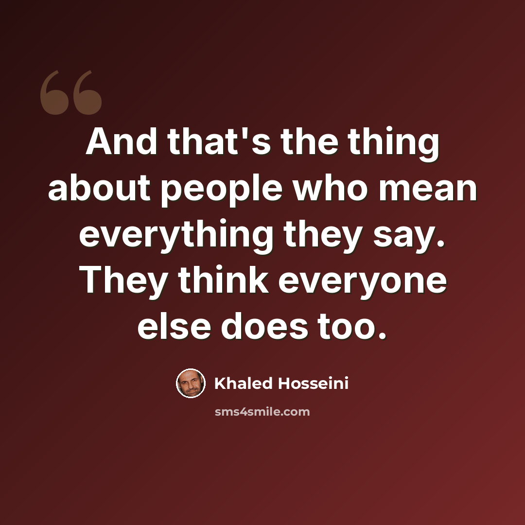 “And that's the thing about people who mean everything they say. They think everyone else does too.” quote by Khaled Hosseini