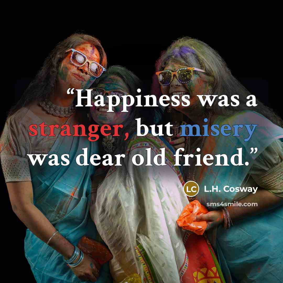 “Happiness was a stranger, but misery was dear old friend.” quote by L.H. Cosway