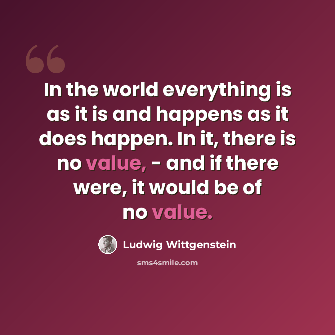 “In the world everything is as it is and happens as it does happen. In it, there is no value, - and if there were, it would be of no value.” quote by Ludwig Wittgenstein
