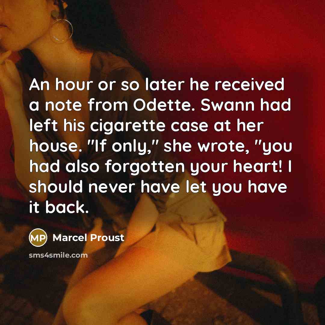 “An hour or so later he received a note from Odette. Swann had left his cigarette case at her house. "If only," she wrote, "you had also forgotten your heart! I should never have let you have it back.” quote by Marcel Proust