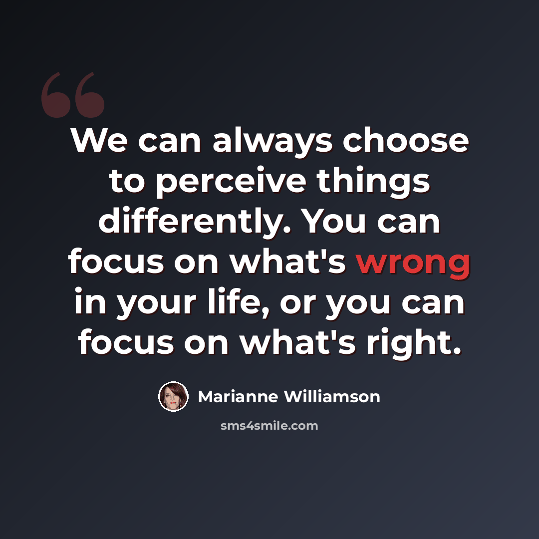“We can always choose to perceive things differently. You can focus on what's wrong in your life, or you can focus on what's right.” quote by Marianne Williamson