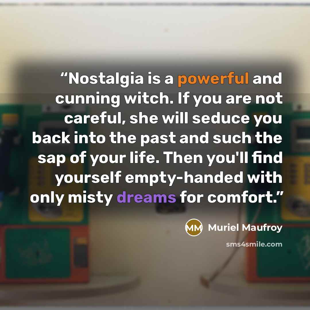 “Nostalgia is a powerful and cunning witch. If you are not careful, she will seduce you back into the past and such the sap of your life. Then you'll find yourself empty-handed with only misty dreams for comfort.” quote by Muriel Maufroy