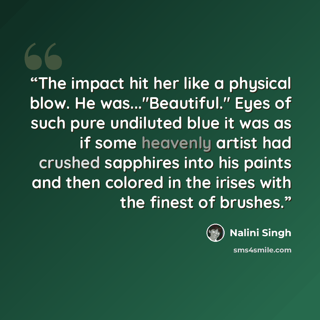“The impact hit her like a physical blow. He was..."Beautiful." Eyes of such pure undiluted blue it was as if some heavenly artist had crushed sapphires into his paints and then colored in the irises with the finest of brushes.” quote by Nalini Singh