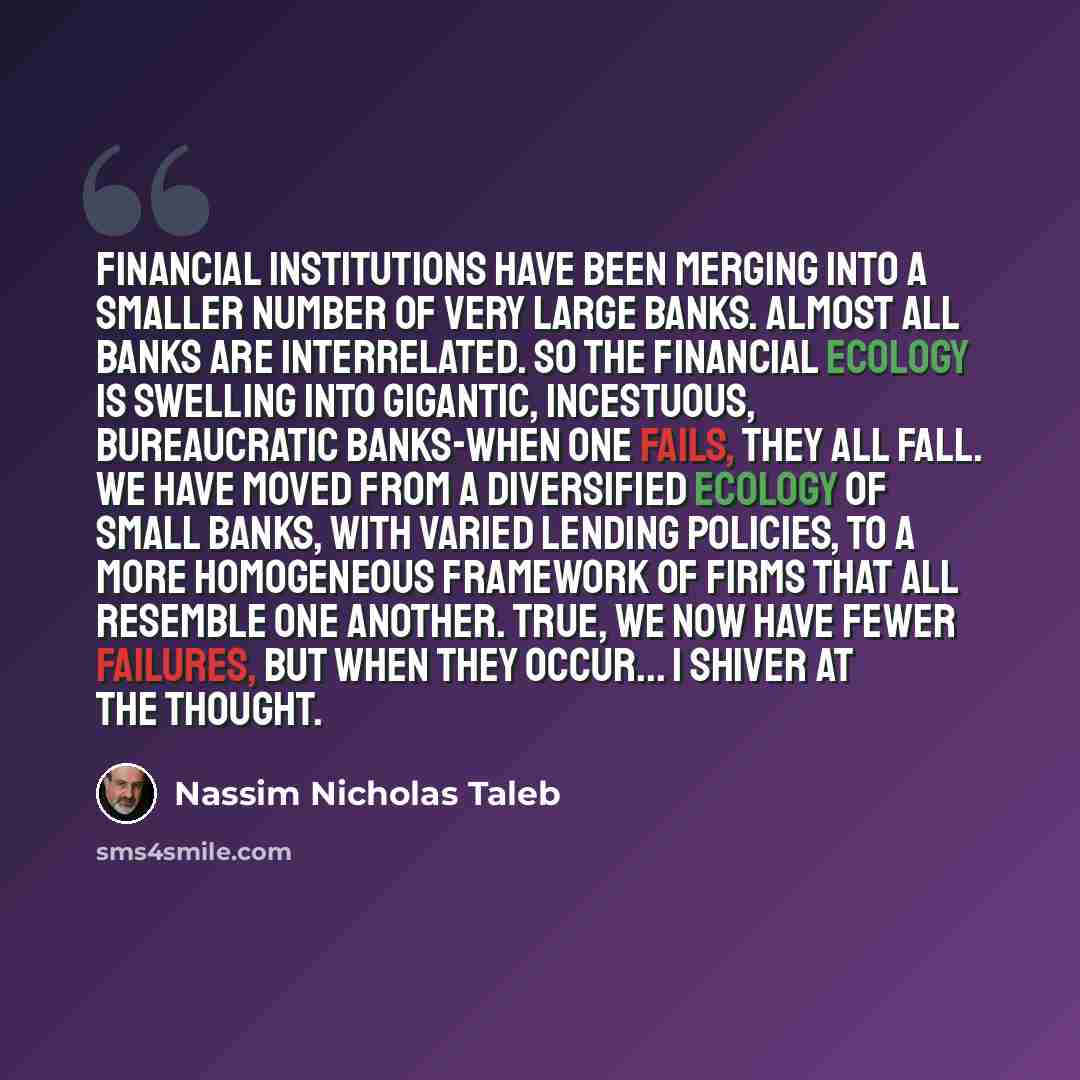 “Financial institutions have been merging into a smaller number of very large banks. Almost all banks are interrelated. So the financial ecology is swelling into gigantic, incestuous, bureaucratic banks-when one fails, they all fall. We have moved from a diversified ecology of small banks, with…” quote by Nassim Nicholas Taleb