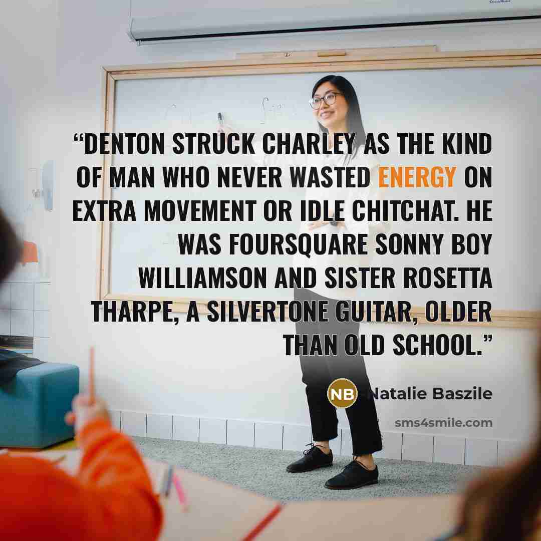 “Denton struck Charley as the kind of man who never wasted energy on extra movement or idle chitchat. He was foursquare Sonny Boy Williamson and Sister Rosetta Tharpe, a Silvertone guitar, older than old school.” quote by Natalie Baszile