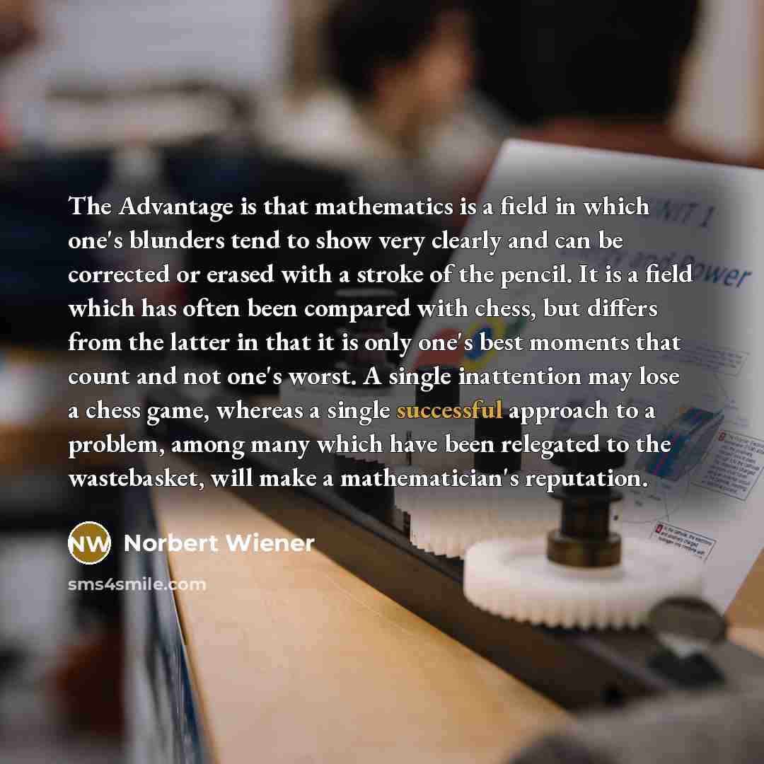 “The Advantage is that mathematics is a field in which one's blunders tend to show very clearly and can be corrected or erased with a stroke of the pencil. It is a field which has often been compared with chess, but differs from the latter in that it is only one's best moments that count and not…” quote by Norbert Wiener